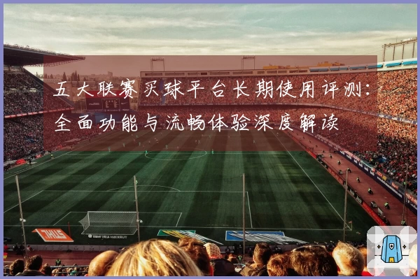 五大联赛买球平台长期使用评测：全面功能与流畅体验深度解读