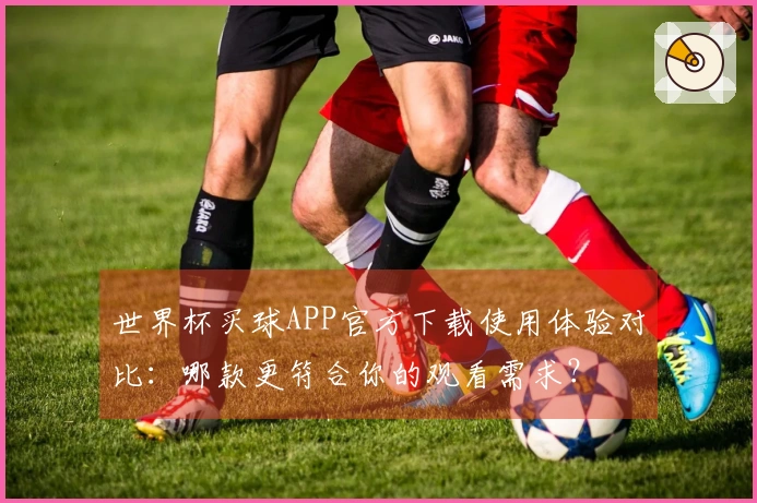 世界杯买球APP官方下载使用体验对比:哪款更符合你的观看需求?