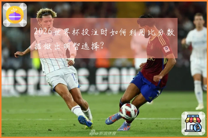 2026世界杯投注时如何利用比分数据做出明智选择？